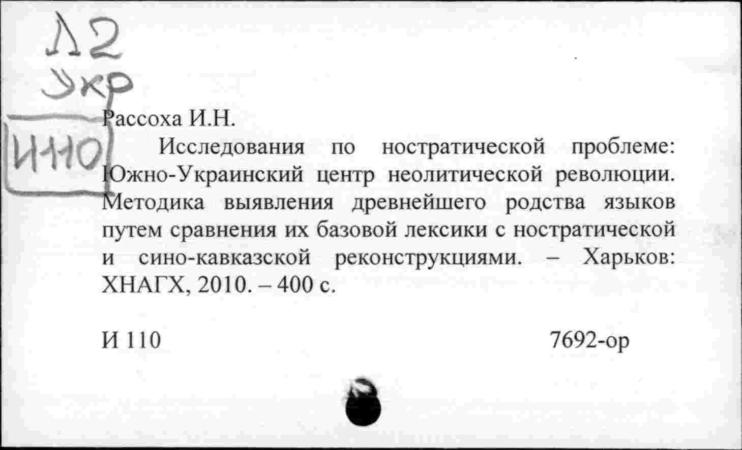 ﻿А2
Рассоха И.Н.
HHOL Исследования по ностратической проблеме: * : ‘ ' |Ожно-Украинский центр неолитической революции.
~ Методика выявления древнейшего родства языков путем сравнения их базовой лексики с ностратической и сино-кавказской реконструкциями. - Харьков: ХНАГХ, 2010.-400 с.
И НО
7692-ор
è